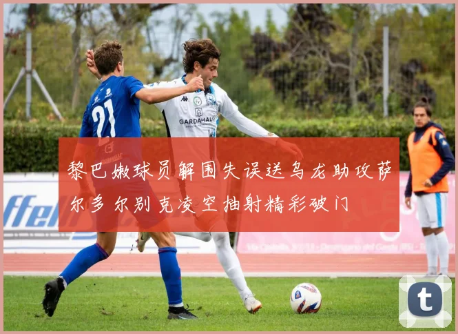 黎巴嫩球员解围失误送乌龙助攻萨尔多尔别克凌空抽射精彩破门