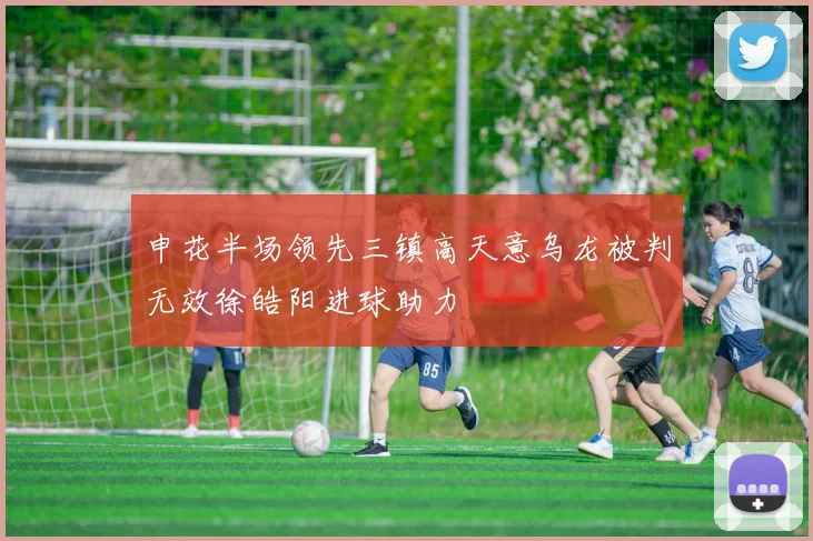 申花半场领先三镇高天意乌龙被判无效徐皓阳进球助力