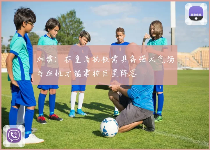 加雷：在皇马执教需具备强大气场与血性才能掌控巨星阵容