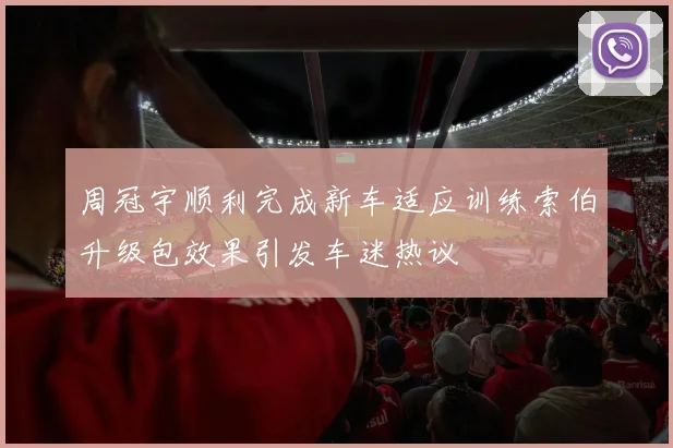 周冠宇顺利完成新车适应训练索伯升级包效果引发车迷热议
