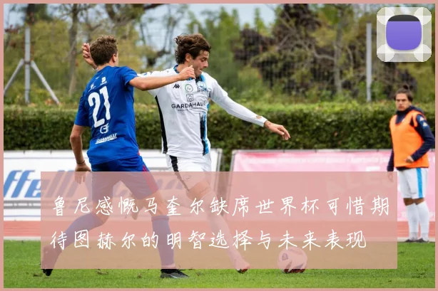 鲁尼感慨马奎尔缺席世界杯可惜期待图赫尔的明智选择与未来表现