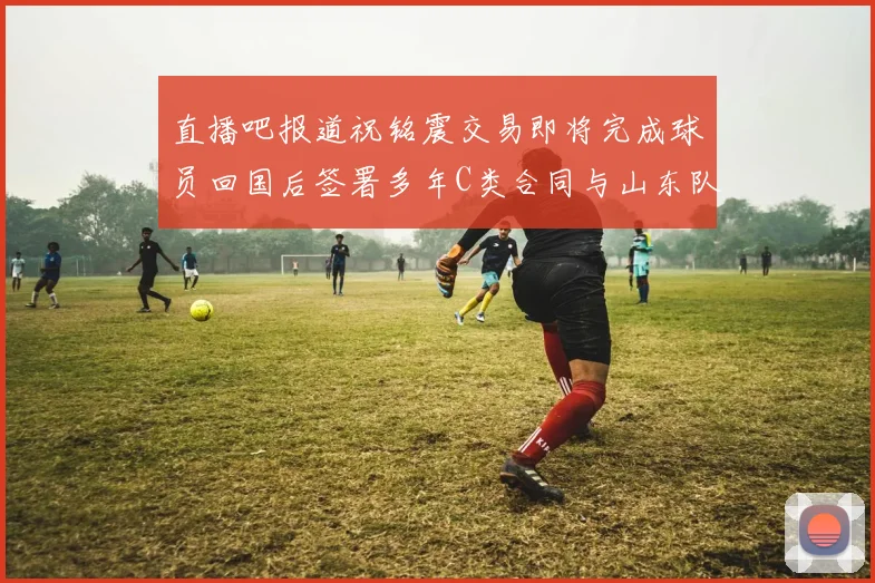 直播吧报道祝铭震交易即将完成球员回国后签署多年C类合同与山东队续约