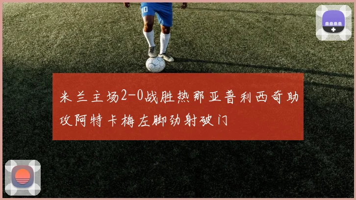 米兰主场2-0战胜热那亚普利西奇助攻阿特卡梅左脚劲射破门