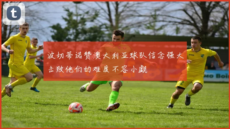 波切蒂诺赞澳大利亚球队信念强大击败他们的难度不容小觑