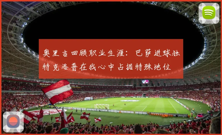 奥里吉回顾职业生涯：巴萨进球独特克洛普在我心中占据特殊地位