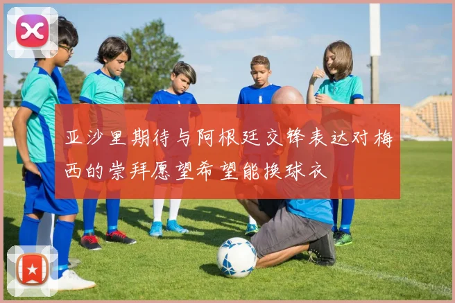 亚沙里期待与阿根廷交锋表达对梅西的崇拜愿望希望能换球衣