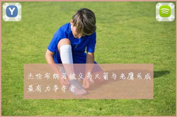 杰伦布朗若被交易火箭与老鹰或成最有力争夺者