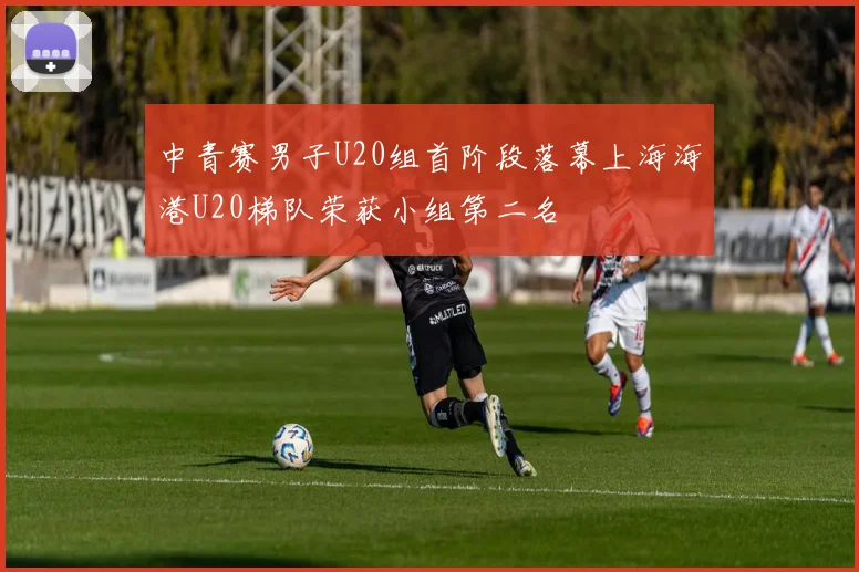 中青赛男子U20组首阶段落幕上海海港U20梯队荣获小组第二名