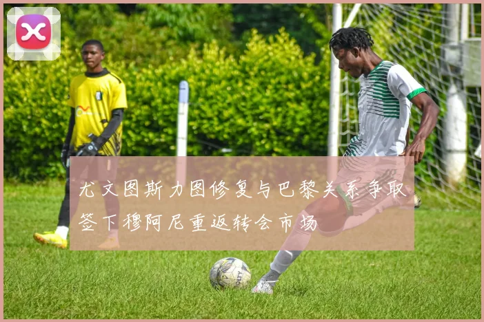 尤文图斯力图修复与巴黎关系争取签下穆阿尼重返转会市场