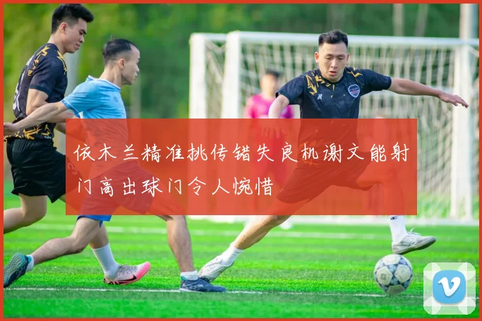 依木兰精准挑传错失良机谢文能射门高出球门令人惋惜