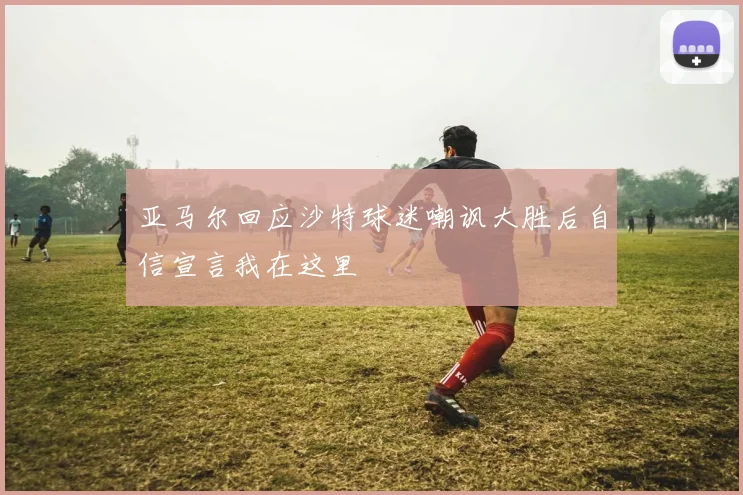亚马尔回应沙特球迷嘲讽大胜后自信宣言我在这里