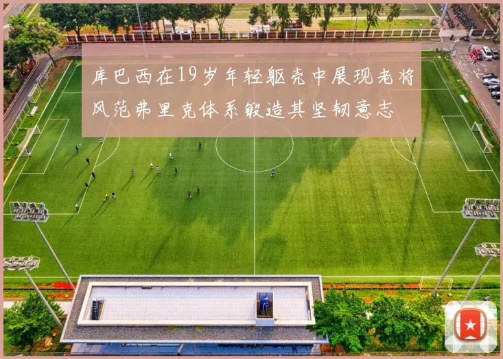 库巴西在19岁年轻躯壳中展现老将风范弗里克体系锻造其坚韧意志