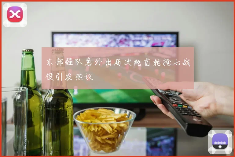 东部强队意外出局次轮首轮抢七战役引发热议