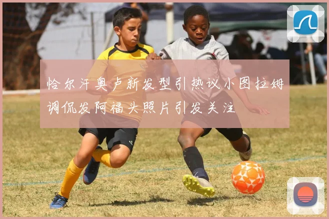 恰尔汗奥卢新发型引热议小图拉姆调侃发阿福头照片引发关注